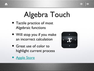 Algebra Touch
• Tactile practice of most
  Algebraic functions
• Will stop you if you make
  an incorrect calculation
• Great use of color to
  highlight current process
• Apple Store
 
