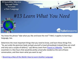 When you’re studying a new language, you usually want to know the fastest way to learn. One
of the best ways to learn quickly, however, is to pace yourself and learn little bits at a time.
“Learn faster by exposing yourself to listening and reading in short bursts, several times a day,”
says Get-It-Done Guy Stever Robbins. “Five minutes here and ten minutes there makes the
language sink in much better than marathon language study sessions.”
– How to Learn a Language Quickly
 