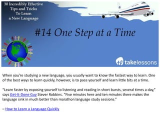 Study smarter, not harder. How you study is much more important than how much you study.
“What I mean by this is that studying a language four hours a day for two weeks will be more
beneficial for you than studying one hour a day for two months.”
– 22 Tips for Learning a Foreign Language by Mark Manson
 