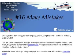 Watching, reading, listening, and talking about the news in your new language is a fantastic
way to learn vocabulary and usage.
Olly Richards, founder of I Will Teach You A Language, recommends this as a Japanese
learning hack, but this strategy can be applied to any foreign language.
The news will help you become more comfortable with the language, and also give you up-
to-date information about the country and culture.
This will come in handy when you plan to travel!
 