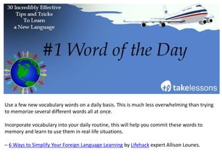 Use a few new vocabulary words on a daily basis. This is much less overwhelming than trying
to memorize several different words all at once.
Incorporate vocabulary into your daily routine, this will help you commit these words to
memory and learn to use them in real-life situations.
– 6 Ways to Simplify Your Foreign Language Learning by Lifehack expert Allison Lounes.
 