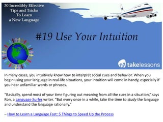 Put on a movie in your language of choice and take notes on any words or phrases you don’t
understand. Pay attention the vocabulary you already know, and listen to the pronunciation
and intonation.
Don’t just listen, watch the characters’ body language and see what you can infer from their
actions.
FluentU recommends this strategy in this article about learning French, but it’s a great
learning tool for any language.
 