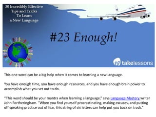 Again, you’re going to make mistakes and you’re going to struggle.
This is a natural part of the learning process. Don’t fight it; embrace it.
Rather than beating yourself up for making mistakes or not learning as quickly as you’d like to,
congratulate yourself for your hard work, and acknowledge your accomplishments – even the
little ones.
– The Best Ways to Learn a Language as an Adult
 