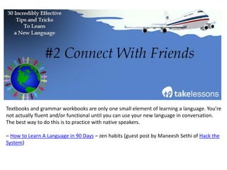 Keep a notebook handy and write down anything you don’t understand while you’re studying
– watching TV in your foreign language, doing exercises on an app, or listening to foreign
music.
Plus, as Go Overseas blogger Jenny Marshall points out, “something as simple as a Moleskin
pocket notebook fits easily almost anywhere, and looks downright important when you pull it
out to take notes.”
– 5 Easy Hacks for Learning a New Language Abroad
 