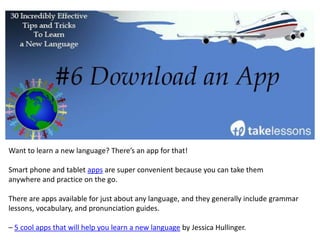 Learning a new language can be an overwhelming endeavor. It’s hard to determine where to
start and which approach to take. To simplify this process, focus on the things that are most
important or interesting on a personal level.
“You’re more likely to learn vocabulary that’s related to your interests, than you are to learn
the names of kitchen utensils (unless you happen to love kitchen utensils) and other stuff
that you don’t care about.”
– 21 Tips and Hacks for Learning a Foreign Language by Marelisa, creator of Daring to Live
Fully.
 
