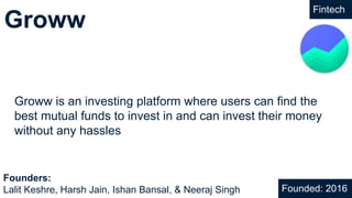 Groww
Fintech
Groww is an investing platform where users can find the
best mutual funds to invest in and can invest their money
without any hassles
Founded: 2016
Founders:
Lalit Keshre, Harsh Jain, Ishan Bansal, & Neeraj Singh
 