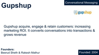 Gupshup
Gupshup acquire, engage & retain customers: increasing
marketing ROI. It converts conversations into transactions &
grows revenue
Founded: 2004
Founders:
Beerud Sheth & Rakesh Mathur
Conversational Messaging
 