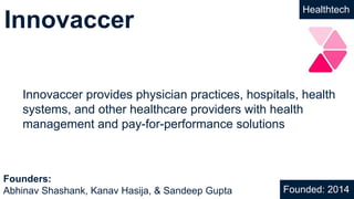 Innovaccer
Healthtech
Innovaccer provides physician practices, hospitals, health
systems, and other healthcare providers with health
management and pay-for-performance solutions
Founded: 2014
Founders:
Abhinav Shashank, Kanav Hasija, & Sandeep Gupta
 