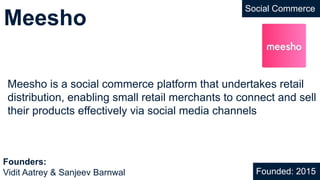 Meesho
Social Commerce
Meesho is a social commerce platform that undertakes retail
distribution, enabling small retail merchants to connect and sell
their products effectively via social media channels
Founded: 2015
Founders:
Vidit Aatrey & Sanjeev Barnwal
 