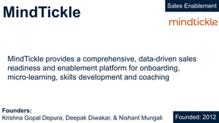 MindTickle
Sales Enablement
MindTickle provides a comprehensive, data-driven sales
readiness and enablement platform for onboarding,
micro-learning, skills development and coaching
Founded: 2012
Founders:
Krishna Gopal Depura, Deepak Diwakar, & Nishant Mungali
 