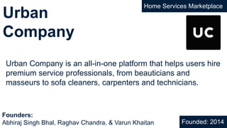 Urban
Company
Home Services Marketplace
Urban Company is an all-in-one platform that helps users hire
premium service professionals, from beauticians and
masseurs to sofa cleaners, carpenters and technicians.
Founded: 2014
Founders:
Abhiraj Singh Bhal, Raghav Chandra, & Varun Khaitan
 