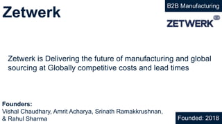 Zetwerk
B2B Manufacturing
Zetwerk is Delivering the future of manufacturing and global
sourcing at Globally competitive costs and lead times
Founded: 2018
Founders:
Vishal Chaudhary, Amrit Acharya, Srinath Ramakkrushnan,
& Rahul Sharma
 