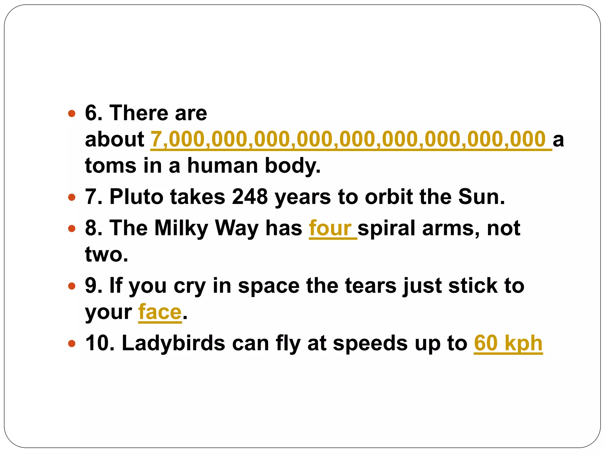  6. There are
about 7,000,000,000,000,000,000,000,000,000 a
toms in a human body.
 7. Pluto takes 248 years to orbit the Sun.
 8. The Milky Way has four spiral arms, not
two.
 9. If you cry in space the tears just stick to
your face.
 10. Ladybirds can fly at speeds up to 60 kph
 