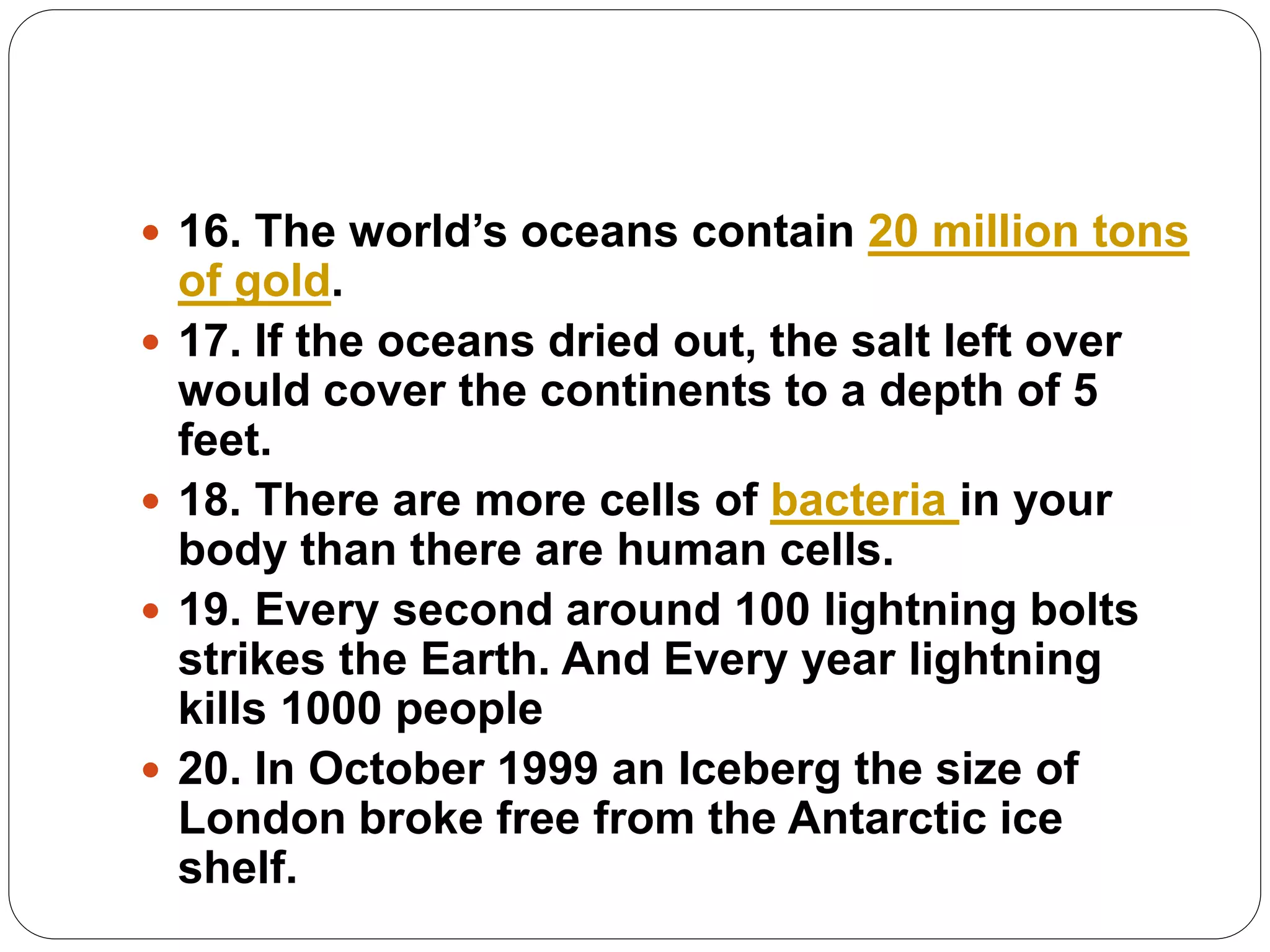  16. The world’s oceans contain 20 million tons
of gold.
 17. If the oceans dried out, the salt left over
would cover the continents to a depth of 5
feet.
 18. There are more cells of bacteria in your
body than there are human cells.
 19. Every second around 100 lightning bolts
strikes the Earth. And Every year lightning
kills 1000 people
 20. In October 1999 an Iceberg the size of
London broke free from the Antarctic ice
shelf.
 