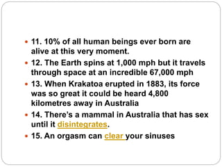  11. 10% of all human beings ever born are
alive at this very moment.
 12. The Earth spins at 1,000 mph but it travels
through space at an incredible 67,000 mph
 13. When Krakatoa erupted in 1883, its force
was so great it could be heard 4,800
kilometres away in Australia
 14. There’s a mammal in Australia that has sex
until it disintegrates.
 15. An orgasm can clear your sinuses
 