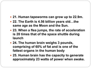  21. Human tapeworms can grow up to 22.9m.
 22. The Earth is 4.56 billion years old…the
same age as the Moon and the Sun.
 23. When a flea jumps, the rate of acceleration
is 20 times that of the space shuttle during
launch
 24. The human brain weighs 3 pounds,
comprising of 60% of fat and is one of the
fattest organs in the human body
 25. Human brain has the capacity to generate
approximately 23 watts of power when awake.
 