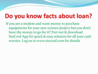 Do you know facts about loan?
If you are a student and want money to purchase
equipments for your new science project but you don’t
have the money to go for it? Fret not & download
StuCred App for quick & easy solution for all your cash
worries. Log on to www.stucred.com for details
 