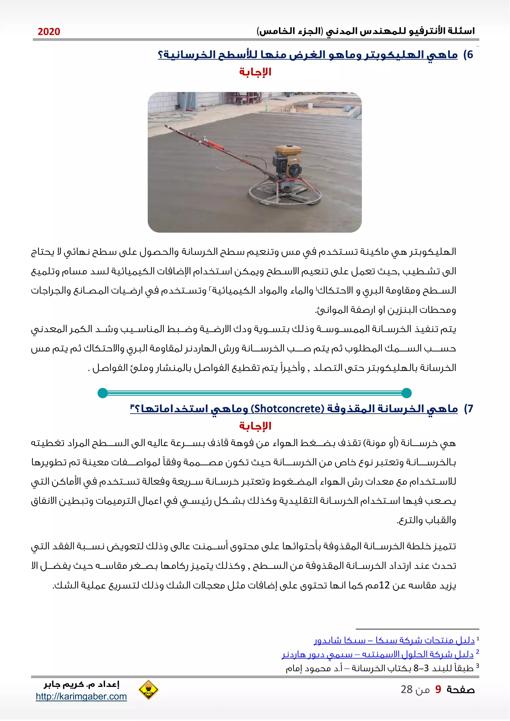 )(0202
2102102
‫صفحة‬9‫من‬22
http://karimgaber.com
6)
‫م‬ ‫تسنتخدم‬ ‫ة‬ ‫ماكي‬ ‫ه‬ ‫اللليكوبتل‬‫مس‬‫عيم‬ ‫وت‬‫الخلسانة‬ ‫سطح‬‫والحصول‬‫نلاي‬ ‫سطح‬ ‫على‬‫يحتاج‬ ‫ال‬
‫تشنطيب‬ ‫الى‬,‫ح‬‫االسنطح‬ ‫عيم‬ ‫ت‬ ‫على‬ ‫تعال‬ ‫ي‬‫وتلايع‬ ‫مسام‬ ‫لسد‬ ‫الكيايايية‬ ‫اإلضاما‬ ‫اسنتخدام‬ ‫وياكن‬
‫السننطح‬‫االحتكاك‬ ‫و‬ ‫الالي‬ ‫ومقاومة‬1‫الكيايايية‬ ‫والاواد‬ ‫والااء‬2‫م‬ ‫وتسننتخدم‬‫الاصننانع‬ ‫اشضننيا‬‫والجلاجا‬
‫زين‬ ‫الا‬ ‫ومحطا‬‫ال‬ ‫اشصفة‬ ‫او‬.‫اوانئ‬
‫يتم‬‫فيذ‬ ‫ت‬‫ننانة‬‫ن‬‫الخلس‬‫ننة‬‫ن‬‫ننوس‬‫ن‬‫الااس‬‫ب‬ ‫وذلك‬‫الكال‬ ‫نند‬‫ن‬‫وش‬ ‫ننيب‬‫ن‬‫اس‬ ‫الا‬ ‫نناط‬‫ن‬‫وض‬ ‫ننية‬‫ن‬‫االشض‬ ‫ودك‬ ‫ننوية‬‫ن‬‫تس‬‫الاعدن‬
‫ننننناك‬‫ن‬‫الس‬ ‫حسنننننب‬‫يتم‬ ‫ثم‬ ‫الاطلوب‬‫الال‬ ‫لاقاومة‬ ‫اللاشدنل‬ ‫وشش‬ ‫نننننانة‬‫ن‬‫الخلس‬ ‫نننننب‬‫ن‬‫ص‬‫ي‬‫واالحتكاك‬‫يتم‬ ‫ثم‬‫مس‬
‫الخلسانة‬‫باللليكوبتل‬‫التصلد‬ ‫حتى‬,‫ت‬ ‫يتم‬ ً‫ا‬‫وأخيل‬‫قطيع‬‫الفواصل‬ ‫وملئ‬ ‫شاش‬ ‫بالا‬ ‫الفواصل‬.
7)Shotconcrete
‫تغطيته‬ ‫الالاد‬ ‫ننننطح‬‫ن‬‫الس‬ ‫الى‬ ‫عاليه‬ ‫ننننلعة‬‫ن‬‫بس‬ ‫قاذف‬ ‫موهة‬ ‫من‬ ‫اللواء‬ ‫ننننغط‬‫ن‬‫بض‬ ‫تقذف‬ )‫مونة‬ ‫(أو‬ ‫ننننانة‬‫ن‬‫خلس‬ ‫ه‬
‫تكون‬ ‫حي‬ ‫نننننانة‬‫ن‬‫الخلس‬ ‫من‬ ‫خاص‬ ‫نوع‬ ‫وتعتال‬ ‫ننننناننة‬‫ن‬‫بنالخلس‬‫نننننفا‬‫ن‬‫لاواص‬ ً‫ا‬‫ومق‬ ‫نننننااة‬‫ن‬‫مص‬‫ة‬ ‫معي‬‫تم‬‫تطويلها‬
‫الاضننغوط‬ ‫اللواء‬ ‫شش‬ ‫معدا‬ ‫مع‬ ‫لالسننتخدام‬‫وتع‬‫تال‬‫الت‬ ‫اوماكن‬ ‫م‬ ‫ننتخدم‬‫ن‬‫تس‬ ‫ومعالة‬ ‫سننليعة‬ ‫خلسننانة‬
‫التقليدية‬ ‫نانة‬‫ن‬‫الخلس‬ ‫نتخدام‬‫ن‬‫اس‬ ‫ميلا‬ ‫نعب‬‫ن‬‫يص‬‫االنفاق‬ ‫وتاطين‬ ‫التلمياا‬ ‫اعاال‬ ‫م‬ ‫ن‬‫ن‬‫شييس‬ ‫نكل‬‫ن‬‫بش‬ ‫وكذلك‬
‫والتلع‬ ‫والقااب‬.
‫الت‬ ‫الفقد‬ ‫ننناة‬‫ن‬‫نس‬ ‫لتعويض‬ ‫وذلك‬ ‫عالى‬ ‫ت‬ ‫نننا‬‫ن‬‫أس‬ ‫محتوى‬ ‫على‬ ‫بأحتوايلا‬ ‫الاقذومة‬ ‫نننانة‬‫ن‬‫الخلس‬ ‫خلطة‬ ‫تتايز‬
‫ا‬ ‫اشتداد‬ ‫د‬ ‫ع‬ ‫تحد‬‫السنننطح‬ ‫من‬ ‫الاقذومة‬ ‫لخلسنننانة‬,‫اال‬ ‫يفضنننل‬ ‫حي‬ ‫مقاسنننه‬ ‫بصنننغل‬ ‫شكاملا‬ ‫يتايز‬ ‫وكذلك‬
‫عن‬ ‫مقاسه‬ ‫يزيد‬02.‫الشك‬ ‫عالية‬ ‫لتسليع‬ ‫وذلك‬ ‫الشك‬ ‫معجال‬ ‫مثل‬ ‫ةضاما‬ ‫على‬ ‫تحتوى‬ ‫انلا‬ ‫كاا‬ ‫مم‬
1
‫سيكا‬ ‫شلكة‬ ‫تجا‬ ‫م‬ ‫دليل‬-‫شابدوش‬ ‫سيكا‬
2‫تيه‬ ‫االسا‬ ‫الحلول‬ ‫شلكة‬ ‫دليل‬–‫هاشدنل‬ ‫ديوش‬ ‫سيا‬
3‫د‬ ‫للا‬ ً‫ا‬‫ااق‬1-2‫الخلسانة‬ ‫بكتاب‬–‫ةمام‬ ‫محاود‬ ‫أ.د‬
 