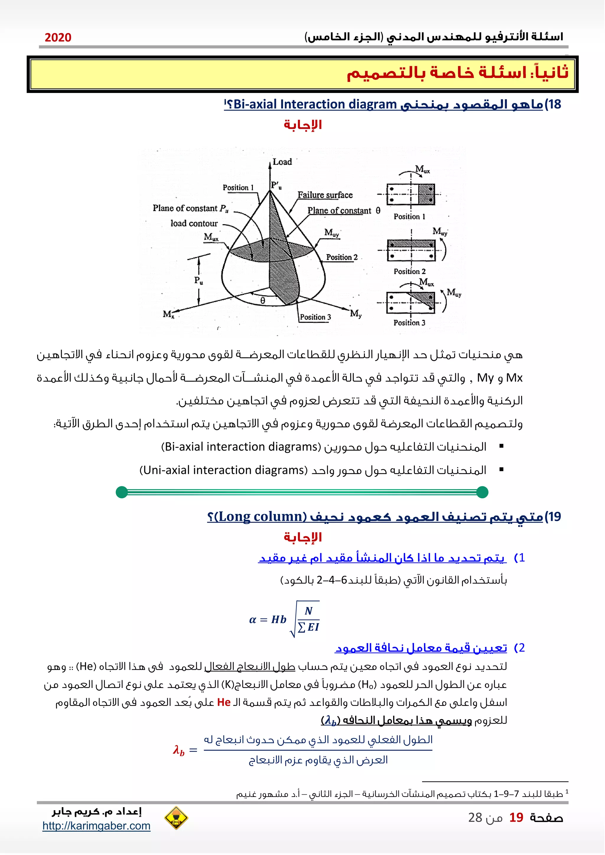 )(0202
2102102
‫صفحة‬19‫من‬22
http://karimgaber.com
18)axial Interaction diagram-Bi
‫يا‬ ‫ح‬ ‫م‬ ‫ه‬‫للقطا‬ ‫ظلي‬ ‫ال‬ ‫اإلنلياش‬ ‫حد‬ ‫تاثل‬‫االتجاهين‬ ‫م‬ ‫اء‬ ‫انح‬ ‫وعزوم‬ ‫محوشية‬ ‫لقوى‬ ‫الاعلضننننة‬ ‫عا‬
Mx‫و‬My,‫اوعادي‬ ‫وكذلك‬ ‫جاناية‬ ‫وحاال‬ ‫ننننة‬‫ن‬‫الاعلض‬ ‫نننن‬‫ن‬‫ش‬ ‫الا‬ ‫م‬ ‫اوعادي‬ ‫حالة‬ ‫م‬ ‫تتواجد‬ ‫قد‬ ‫والت‬
.‫مختلفين‬ ‫اتجاهين‬ ‫م‬ ‫لعزوم‬ ‫تتعلض‬ ‫قد‬ ‫الت‬ ‫حيفة‬ ‫ال‬ ‫واوعادي‬ ‫ية‬ ‫اللك‬
‫م‬ ‫وعزوم‬ ‫محوشية‬ ‫لقوى‬ ‫الاعلضة‬ ‫القطاعا‬ ‫ولتصايم‬‫ة‬ ‫استخدام‬ ‫يتم‬ ‫االتجاهين‬‫حدى‬‫الطلق‬:‫اآلتية‬
‫التف‬ ‫يا‬ ‫ح‬ ‫الا‬( ‫محوشين‬ ‫حول‬ ‫اعليه‬Bi-axial interaction diagrams)
( ‫واحد‬ ‫محوش‬ ‫حول‬ ‫التفاعليه‬ ‫يا‬ ‫ح‬ ‫الا‬Uni-axial interaction diagrams)
19)Long column
0
‫د‬ ‫للا‬ ً‫ا‬‫(ااق‬ ‫اآلت‬ ‫القانون‬ ‫بأستخدام‬1-4-2)‫بالكود‬
𝜶 = 𝑯𝒃 √
𝑵
∑ 𝑬𝑰
2
‫حساب‬ ‫يتم‬ ‫معين‬ ‫اتجاه‬ ‫مى‬ ‫العاود‬ ‫نوع‬ ‫لتحديد‬‫الفعال‬ ‫االناعاج‬ ‫اول‬( ‫االتجاه‬ ‫هذا‬ ‫مى‬ ‫للعاود‬He‫وهو‬ :: )
( ‫للعاود‬ ‫الحل‬ ‫الطول‬ ‫عن‬ ‫عااشه‬oH(‫االناعاج‬ ‫معامل‬ ‫مى‬ ً‫ا‬‫مضلوب‬ )K)‫الذي‬‫العا‬ ‫اتصال‬ ‫نوع‬ ‫على‬ ‫يعتاد‬‫من‬ ‫ود‬
‫الن‬ ‫قساة‬ ‫يتم‬ ‫ثم‬ ‫والقواعد‬ ‫والاالاا‬ ‫الكالا‬ ‫مع‬ ‫واعلى‬ ‫اسفل‬He‫عد‬‫ب‬ ‫على‬‫العاود‬‫االتجاه‬ ‫مى‬‫الاقاوم‬
‫للعزوم‬‫حامه‬ ‫ال‬ ‫باعامل‬ ‫هذا‬ ‫ويسا‬(𝝀 𝒃)
𝝀 𝒃 =
‫له‬ ‫اناعاج‬ ‫حدو‬ ‫ماكن‬ ‫الذي‬ ‫للعاود‬ ‫الفعل‬ ‫الطول‬
‫االناعاج‬ ‫عزم‬ ‫يقاوم‬ ‫الذي‬ ‫العلض‬
1
‫د‬ ‫للا‬ ‫ااقا‬7-2-0‫الخلسانية‬ ‫ش‬ ‫الا‬ ‫تصايم‬ ‫بكتاب‬–‫الثان‬ ‫الجزء‬–‫يم‬ ‫غ‬ ‫مشلوش‬ ‫أ.د‬
 