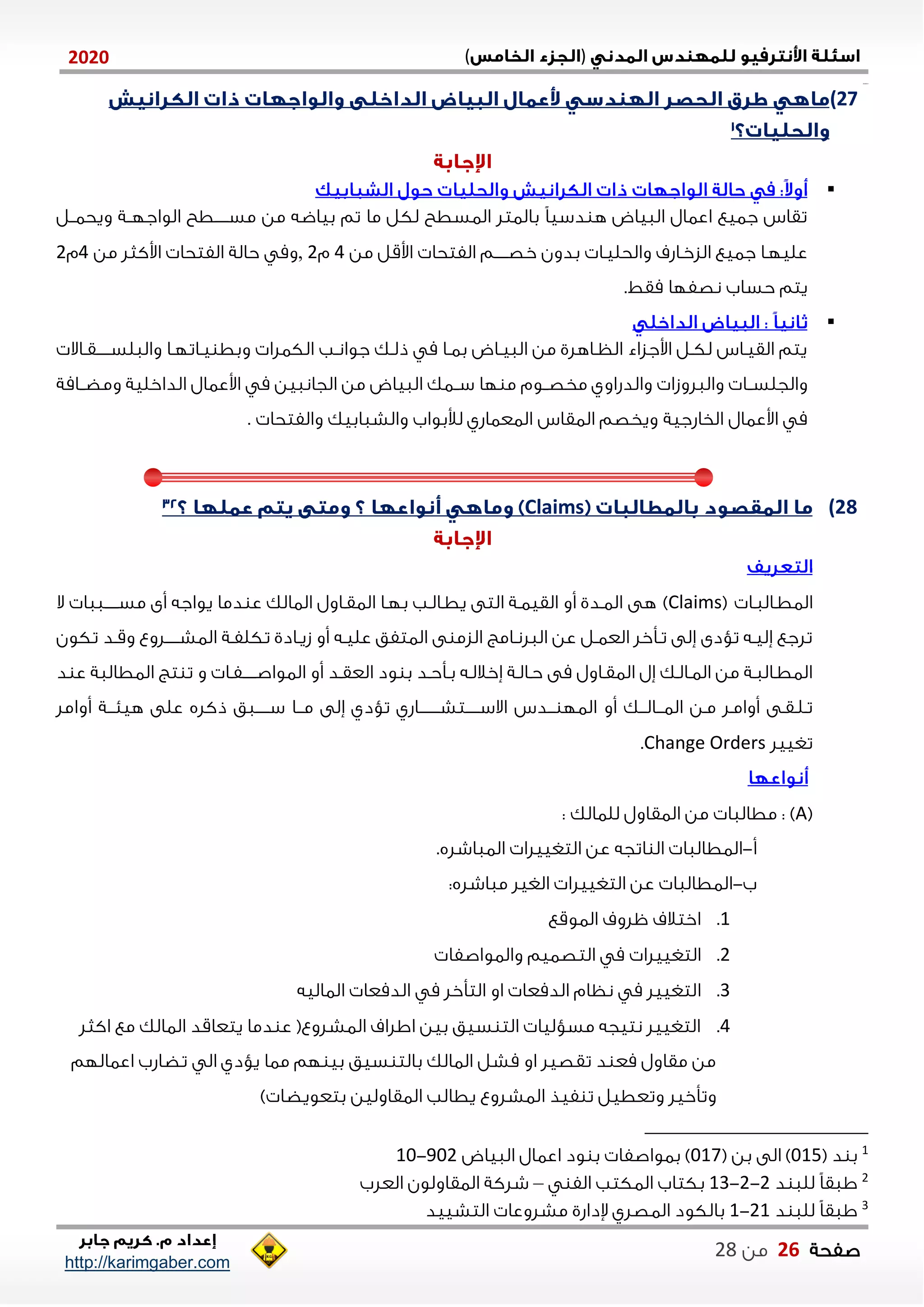 )(0202
2102102
‫صفحة‬06‫من‬22
http://karimgaber.com
27)

‫من‬ ‫بياضه‬ ‫تم‬ ‫ما‬ ‫لكل‬ ‫الاسطح‬ ‫بالاتل‬ ً‫ا‬‫دسي‬ ‫ه‬ ‫الاياض‬ ‫اعاال‬ ‫جايع‬ ‫تقان‬‫ويحاننل‬ ‫الواجلننة‬ ‫نننننطح‬‫ن‬‫مس‬
‫من‬ ‫اوقل‬ ‫الفتحا‬ ‫نننننم‬‫ن‬‫خص‬ ‫بدون‬ ‫والحلينا‬ ‫الزخناشف‬ ‫جايع‬ ‫عليلنا‬4‫م‬2,‫من‬ ‫اوكثل‬ ‫الفتحا‬ ‫حالة‬ ‫وم‬4‫م‬2
.‫مقط‬ ‫نصفلا‬ ‫حساب‬ ‫يتم‬

‫ناال‬‫ن‬‫نننننق‬‫ن‬‫والالس‬ ‫نا‬‫ن‬‫ناتل‬‫ن‬‫ي‬ ‫وبط‬ ‫الكالا‬ ‫نب‬‫ن‬‫جوان‬ ‫نك‬‫ن‬‫ذل‬ ‫م‬ ‫نا‬‫ن‬‫با‬ ‫ناض‬‫ن‬‫الاي‬ ‫من‬ ‫ناهلي‬‫ن‬‫الظ‬ ‫اوجزاء‬ ‫نل‬‫ن‬‫لك‬ ‫نان‬‫ن‬‫القي‬ ‫يتم‬
‫والال‬ ‫والجلسننا‬‫ومضننامة‬ ‫الداخلية‬ ‫اوعاال‬ ‫م‬ ‫الجاناين‬ ‫من‬ ‫الاياض‬ ‫سنناك‬ ‫لا‬ ‫م‬ ‫مخصننوم‬ ‫والدشاوي‬ ‫وزا‬
‫الخاشجية‬ ‫اوعاال‬ ‫م‬‫والفتحا‬ ‫والشاابيك‬ ‫لألبواب‬ ‫الاعااشي‬ ‫الاقان‬ ‫ويخصم‬.
28)Claims
‫الاطنالانا‬(Claims)‫هى‬‫ال‬ ‫نننننااا‬‫ن‬‫مس‬ ‫أى‬ ‫يواجه‬ ‫دما‬ ‫ع‬ ‫الاالك‬ ‫الاقناول‬ ‫بلنا‬ ‫يطنالنب‬ ‫التى‬ ‫القيانة‬ ‫أو‬ ‫الاندي‬
‫تكون‬ ‫ند‬‫ن‬‫وق‬ ‫نننننلوع‬‫ن‬‫الاش‬ ‫نة‬‫ن‬‫تكلف‬ ‫نادي‬‫ن‬‫زي‬ ‫أو‬ ‫نه‬‫ن‬‫علي‬ ‫الاتفق‬ ‫ى‬ ‫الزم‬ ‫نامع‬‫ن‬‫الالن‬ ‫عن‬ ‫نل‬‫ن‬‫العا‬ ‫نأخل‬‫ن‬‫ت‬ ‫ةلى‬ ‫تؤدى‬ ‫نه‬‫ن‬‫ةلي‬ ‫تلجع‬
‫نننننفنا‬‫ن‬‫الاواص‬ ‫أو‬ ‫العقند‬ ‫ود‬ ‫ب‬ ‫بنأحند‬ ‫ةخاللنه‬ ‫حنالنة‬ ‫مى‬ ‫الاقناول‬ ‫ةل‬ ‫الانالنك‬ ‫من‬ ‫الاطنالانة‬‫ع‬ ‫الاطالاة‬ ‫تع‬ ‫ت‬ ‫و‬‫د‬
‫ننك‬‫ن‬‫ننال‬‫ن‬‫الا‬ ‫منن‬ ‫أوامنل‬ ‫تنلنقنى‬‫نندن‬‫ن‬ ‫الال‬ ‫أو‬‫نننننننناشي‬‫ن‬‫نننننتش‬‫ن‬‫االس‬‫ذكله‬ ‫ننننناق‬‫ن‬‫س‬ ‫ننا‬‫ن‬‫م‬ ‫ةلى‬ ‫تؤدي‬‫أوامل‬ ‫ننة‬‫ن‬‫هين‬ ‫على‬
‫تغييل‬Change Orders.
(A): ‫للاالك‬ ‫الاقاول‬ ‫من‬ ‫مطالاا‬ :
‫أ‬-.‫الاااشله‬ ‫التغييلا‬ ‫عن‬ ‫اتجه‬ ‫ال‬ ‫الاطالاا‬
‫ب‬-:‫مااشله‬ ‫الغيل‬ ‫التغييلا‬ ‫عن‬ ‫الاطالاا‬
0.‫الاوقع‬ ‫ظلوف‬ ‫اختالف‬
2.‫ال‬‫تغييلا‬‫والاواصفا‬ ‫التصايم‬ ‫م‬
1.‫ا‬‫الااليه‬ ‫الدمعا‬ ‫م‬ ‫التأخل‬ ‫او‬ ‫الدمعا‬ ‫نظام‬ ‫م‬ ‫لتغييل‬
4.‫اكثل‬ ‫مع‬ ‫الاالك‬ ‫يتعاقد‬ ‫دما‬ ‫ع‬ (‫الاشلوع‬ ‫االاف‬ ‫بين‬ ‫سيق‬ ‫الت‬ ‫مسؤليا‬ ‫نتيجه‬ ‫التغييل‬
‫اعااللم‬ ‫تضاشب‬ ‫ال‬ ‫يؤدي‬ ‫ماا‬ ‫لم‬ ‫بي‬ ‫سيق‬ ‫بالت‬ ‫الاالك‬ ‫مشل‬ ‫او‬ ‫تقصيل‬ ‫د‬ ‫مع‬ ‫مقاول‬ ‫من‬
‫الاشلوع‬ ‫فيذ‬ ‫ت‬ ‫وتعطيل‬ ‫وتأخيل‬) ‫بتعويضا‬ ‫الاقاولين‬ ‫يطالب‬
1
( ‫د‬ ‫ب‬105( ‫بن‬ ‫الى‬ )107‫الاياض‬ ‫اعاال‬ ‫ود‬ ‫ب‬ ‫باواصفا‬ )212-01
2
‫د‬ ‫للا‬ ً‫ا‬‫ااق‬2-2-01‫ال‬ ‫الاكتب‬ ‫بكتاب‬‫ف‬–‫العلب‬ ‫الاقاولون‬ ‫شلكة‬
3
‫د‬ ‫للا‬ ً‫ا‬‫ااق‬20-0‫التشييد‬ ‫مشلوعا‬ ‫إلداشي‬ ‫الاصلي‬ ‫بالكود‬
 