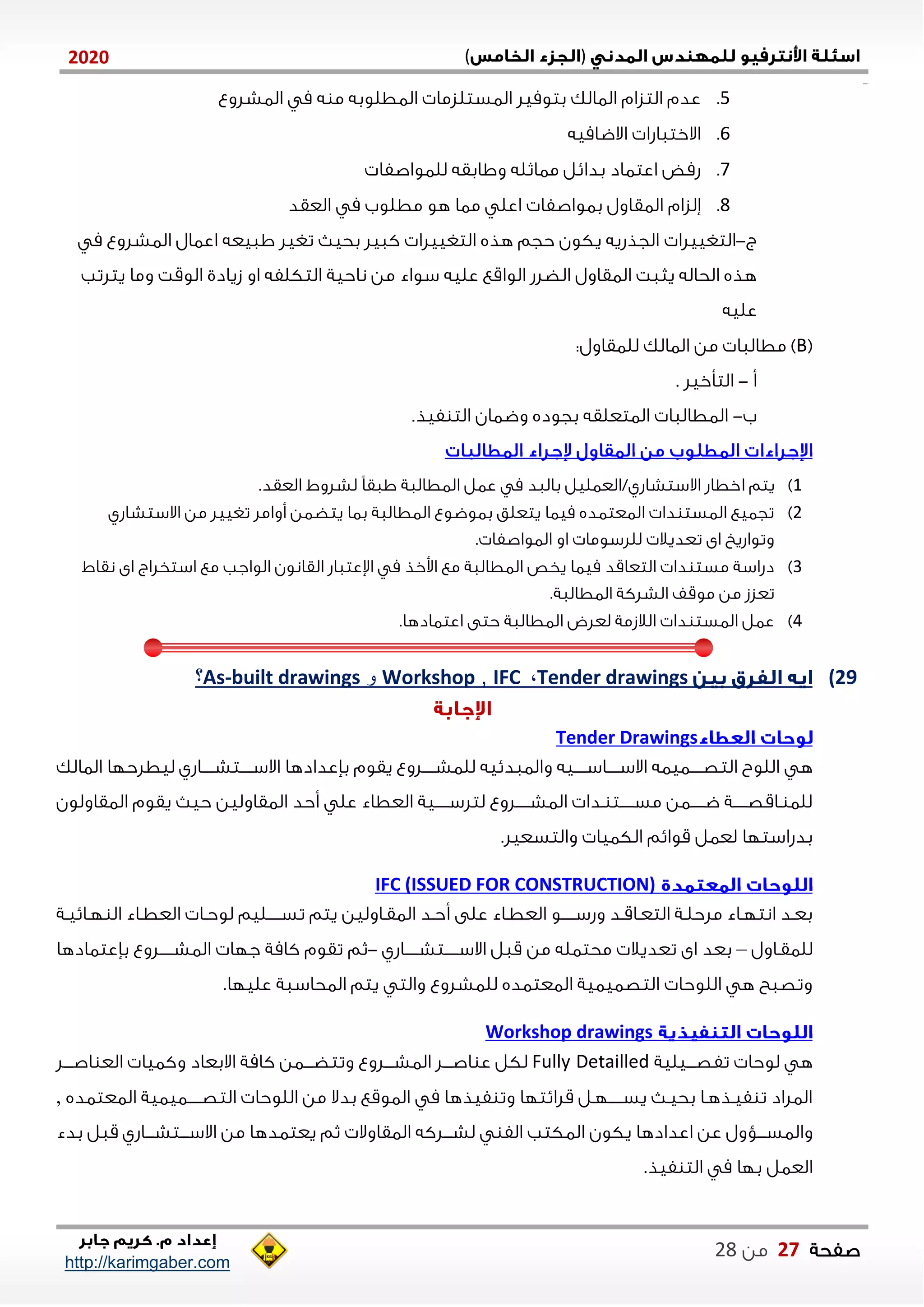 )(0202
2102102
‫صفحة‬07‫من‬22
http://karimgaber.com
5.‫الاشلوع‬ ‫م‬ ‫ه‬ ‫م‬ ‫الاطلوبه‬ ‫الاستلزما‬ ‫بتوميل‬ ‫الاالك‬ ‫التزام‬ ‫عدم‬
1.‫االضاميه‬ ‫االختااشا‬
7.‫للاواصفا‬ ‫واابقه‬ ‫مااثله‬ ‫بدايل‬ ‫اعتااد‬ ‫شمض‬
2.‫ةلزام‬‫العقد‬ ‫م‬ ‫مطلوب‬ ‫هو‬ ‫ماا‬ ‫اعل‬ ‫باواصفا‬ ‫الاقاول‬
‫ج‬-‫التغييلا‬‫تغيل‬ ‫بحي‬ ‫كايل‬ ‫التغييلا‬ ‫هذه‬ ‫حجم‬ ‫يكون‬ ‫الجذشيه‬‫م‬ ‫الاشلوع‬ ‫اعاال‬ ‫اايعه‬
‫من‬ ‫سواء‬ ‫عليه‬ ‫الواقع‬ ‫الضلش‬ ‫الاقاول‬ ‫يثات‬ ‫الحاله‬ ‫هذه‬‫ناحية‬‫او‬ ‫التكلفه‬‫زيادي‬‫يتلتب‬ ‫وما‬ ‫الوقت‬
‫عليه‬
(B):‫للاقاول‬ ‫الاالك‬ ‫من‬ ‫مطالاا‬
‫أ‬-‫التأخيل‬.
‫ب‬-‫فيذ‬ ‫الت‬ ‫وضاان‬ ‫بجوده‬ ‫الاتعلقه‬ ‫الاطالاا‬.
0)‫ا‬ ‫يتم‬.‫العقد‬ ‫لشلوط‬ ً‫ا‬‫ااق‬ ‫الاطالاة‬ ‫عال‬ ‫م‬ ‫بالاد‬ ‫االستشاشي/العاليل‬ ‫خطاش‬
2)‫االستشاشي‬ ‫من‬ ‫تغييل‬ ‫أوامل‬ ‫يتضان‬ ‫باا‬ ‫الاطالاة‬ ‫باوضوع‬ ‫يتعلق‬ ‫مياا‬ ‫الاعتاده‬ ‫دا‬ ‫الاست‬ ‫تجايع‬
. ‫الاواصفا‬ ‫او‬ ‫لللسوما‬ ‫تعديال‬ ‫اى‬ ‫وتواشي‬
1)‫ال‬ ‫اإلعتااش‬ ‫م‬ ‫اوخذ‬ ‫مع‬ ‫الاطالاة‬ ‫يخص‬ ‫مياا‬ ‫التعاقد‬ ‫دا‬ ‫مست‬ ‫دشاسة‬‫نقاط‬ ‫اى‬ ‫استخلاج‬ ‫مع‬ ‫الواجب‬ ‫قانون‬
.‫الاطالاة‬ ‫الشلكة‬ ‫موقف‬ ‫من‬ ‫تعزز‬
4).‫اعتاادها‬ ‫حتى‬ ‫الاطالاة‬ ‫لعلض‬ ‫الالزمة‬ ‫دا‬ ‫الاست‬ ‫عال‬
29)Tender drawings،IFC,Workshop‫و‬built drawings-As‫؟‬
Tender Drawings
‫ه‬‫والااديي‬ ‫االسننننناسنننننيه‬ ‫التصننننناياه‬ ‫اللوب‬‫الاالك‬ ‫ليطلحلا‬ ‫االسنننننتشننننناشي‬ ‫بإعدادها‬ ‫يقوم‬ ‫للاشنننننلوع‬ ‫ه‬
‫الاقاولين‬ ‫أحد‬ ‫عل‬ ‫العطاء‬ ‫نننننية‬‫ن‬‫لتلس‬ ‫نننننلوع‬‫ن‬‫الاش‬ ‫ندا‬ ‫نننننت‬‫ن‬‫مس‬ ‫نننننان‬‫ن‬‫ض‬ ‫نننننة‬‫ن‬‫ناقص‬ ‫للا‬‫الاقاولون‬ ‫يقوم‬ ‫حي‬
.‫والتسعيل‬ ‫الكايا‬ ‫قوايم‬ ‫لعال‬ ‫بدشاستلا‬
IFC (ISSUED FOR CONSTRUCTION)
‫أ‬ ‫على‬ ‫ناء‬‫ن‬‫العط‬ ‫نننننو‬‫ن‬‫وشس‬ ‫ند‬‫ن‬‫ناق‬‫ن‬‫التع‬ ‫نة‬‫ن‬‫ملحل‬ ‫ناء‬‫ن‬‫انتل‬ ‫بعند‬‫نة‬‫ن‬‫نايي‬‫ن‬‫ل‬ ‫ال‬ ‫ناء‬‫ن‬‫العط‬ ‫نا‬‫ن‬‫لوح‬ ‫نننننليم‬‫ن‬‫تس‬ ‫يتم‬ ‫الاقناولين‬ ‫حند‬
‫للاقناول‬–‫ننننناشي‬‫ن‬‫نننننتش‬‫ن‬‫االس‬ ‫قال‬ ‫من‬ ‫محتاله‬ ‫تعديال‬ ‫اى‬ ‫بعد‬-‫ثم‬‫بإعتاادها‬ ‫نننننلوع‬‫ن‬‫الاش‬ ‫جلا‬ ‫كامة‬ ‫تقوم‬
.‫عليلا‬ ‫الاحاساة‬ ‫يتم‬ ‫والت‬ ‫للاشلوع‬ ‫الاعتاده‬ ‫التصاياية‬ ‫اللوحا‬ ‫ه‬ ‫وتصاح‬
Workshop drawings
‫ه‬‫لوحا‬‫نننيلية‬‫ن‬‫تفص‬Fully Detailled‫نننلوع‬‫ن‬‫الاش‬ ‫نننل‬‫ن‬‫اص‬ ‫ع‬ ‫لكل‬‫نننل‬‫ن‬‫اص‬ ‫الع‬ ‫وكايا‬ ‫االبعاد‬ ‫كامة‬ ‫نننان‬‫ن‬‫وتتض‬
‫الاعتاده‬ ‫ننننناياية‬‫ن‬‫التص‬ ‫اللوحا‬ ‫من‬ ‫بدال‬ ‫الاوقع‬ ‫م‬ ‫فيذها‬ ‫وت‬ ‫قلايتلا‬ ‫نننننلنل‬‫ن‬‫يس‬ ‫بحين‬ ‫فينذهنا‬ ‫ت‬ ‫الالاد‬,
‫و‬‫اعدادها‬ ‫عن‬ ‫نننؤول‬‫ن‬‫الاس‬‫يكون‬‫الاقاوال‬ ‫نننلكه‬‫ن‬‫لش‬ ‫الف‬ ‫الاكتب‬‫ي‬ ‫ثم‬‫بدء‬ ‫قال‬ ‫ننناشي‬‫ن‬‫نننتش‬‫ن‬‫االس‬ ‫من‬ ‫عتادها‬
‫ا‬ ‫م‬ ‫بلا‬ ‫العال‬.‫فيذ‬ ‫لت‬
 