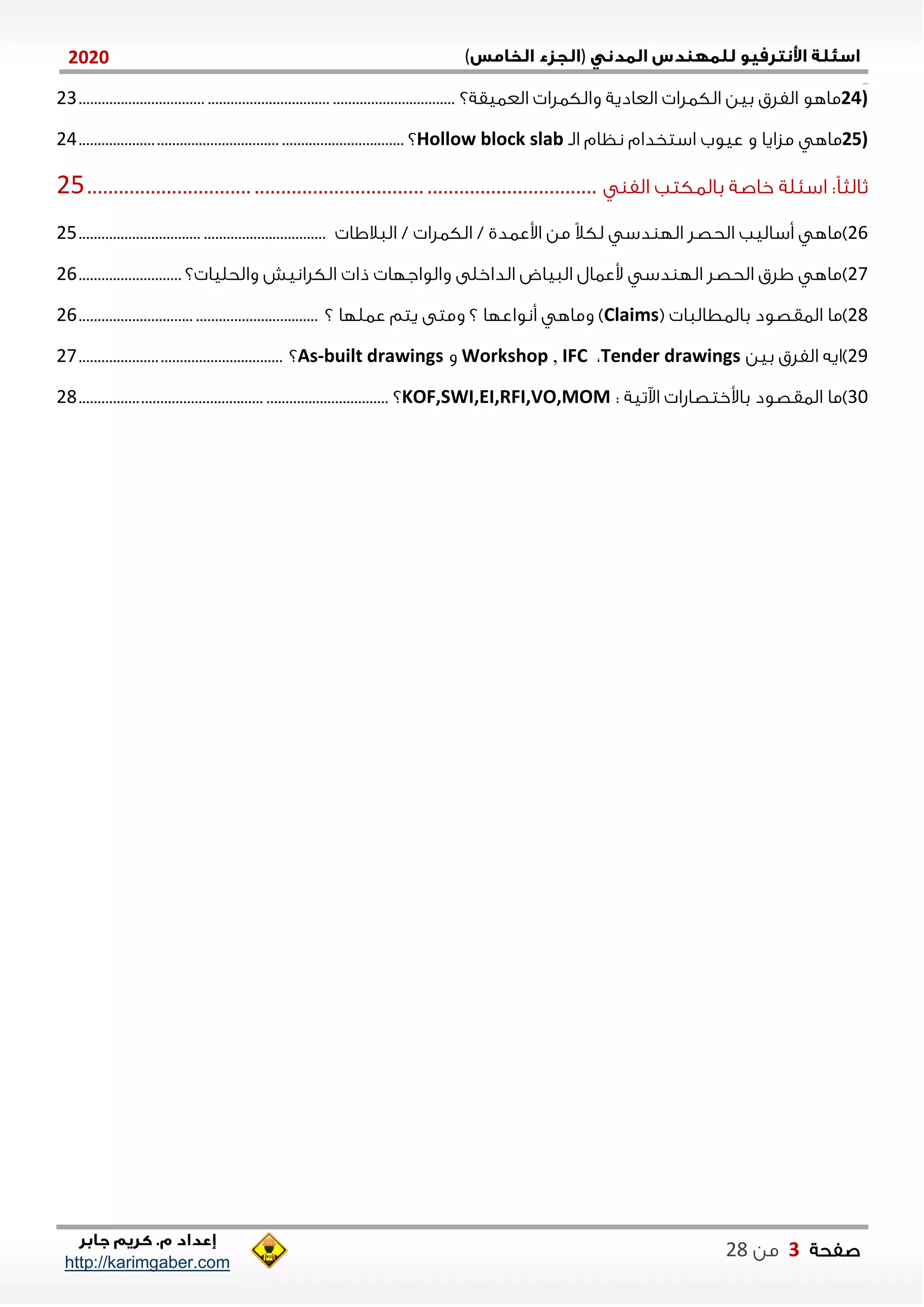 )(0202
2102102
‫صفحة‬3‫من‬22
http://karimgaber.com
24)‫العايقة؟‬ ‫والكالا‬ ‫العادية‬ ‫الكالا‬ ‫بين‬ ‫الفلق‬ ‫ماهو‬.................................................................................................21
25)‫الن‬ ‫نظام‬ ‫استخدام‬ ‫عيوب‬ ‫و‬ ‫مزايا‬ ‫ماه‬Hollow block slab‫؟‬....................................................................................24
‫الف‬ ‫بالاكتب‬ ‫خاصة‬ ‫اسنلة‬ :ً‫ا‬‫ثالث‬...............................................................................................25
21)‫الاالاا‬ / ‫الكالا‬ / ‫اوعادي‬ ‫من‬ ً‫ال‬‫لك‬ ‫دس‬ ‫الل‬ ‫الحصل‬ ‫أساليب‬ ‫ماه‬................................................................25
27)‫؟‬ ‫والحليا‬ ‫الكلانيش‬ ‫ذا‬ ‫والواجلا‬ ‫الداخلى‬ ‫الاياض‬ ‫وعاال‬ ‫دس‬ ‫الل‬ ‫الحصل‬ ‫الق‬ ‫ماه‬...........................21
22)( ‫بالاطالاا‬ ‫الاقصود‬ ‫ما‬Claims‫؟‬ ‫عاللا‬ ‫يتم‬ ‫ومتى‬ ‫؟‬ ‫أنواعلا‬ ‫وماه‬ )..............................................................21
22)‫بين‬ ‫الفلق‬ ‫ايه‬Tender drawings،IFC,Workshop‫و‬As-built drawings‫؟‬.....................................................27
11): ‫اآلتية‬ ‫باوختصاشا‬ ‫الاقصود‬ ‫ما‬KOF,SWI,EI,RFI,VO,MOM‫؟‬................................................................................22
 