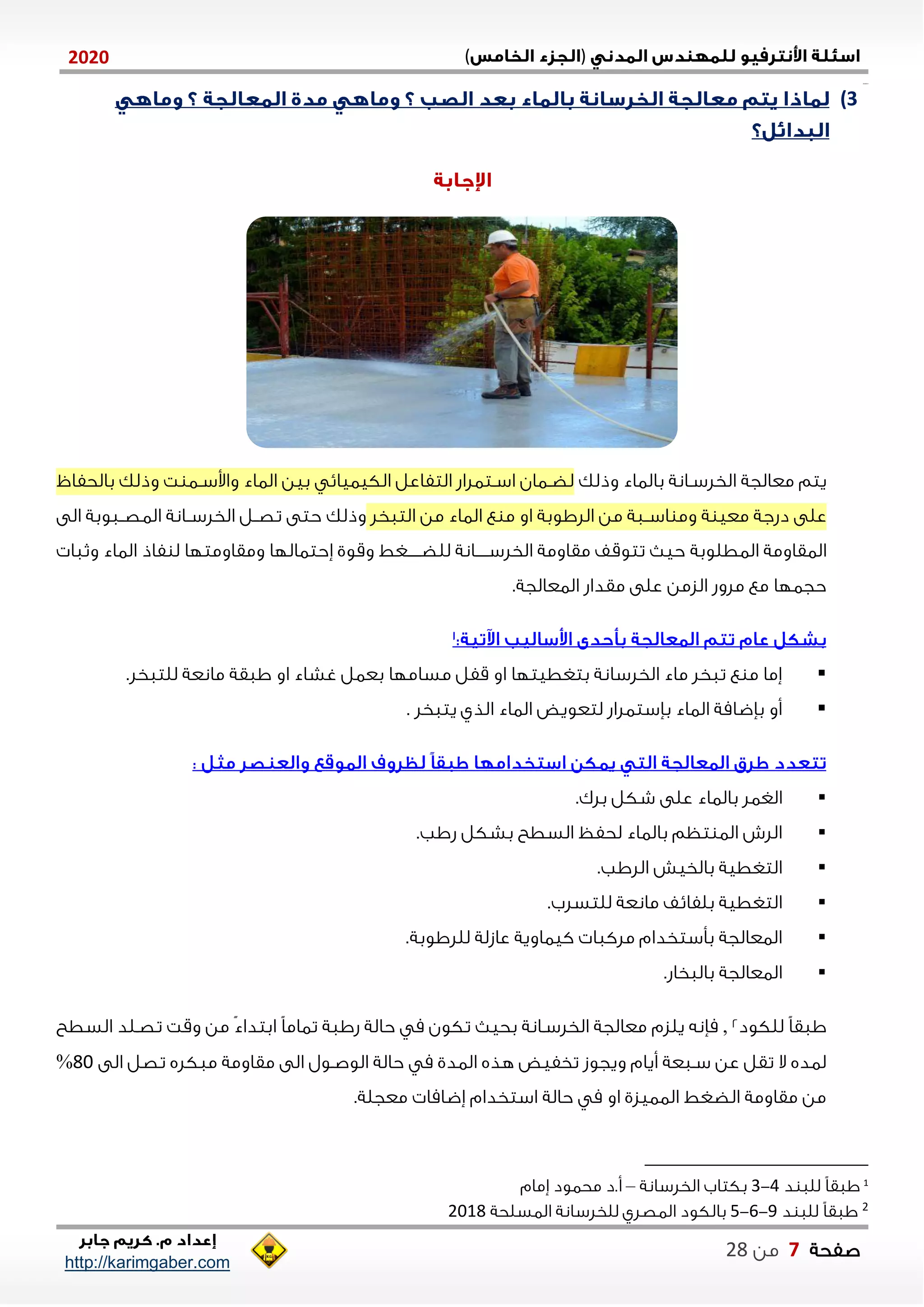 )(0202
2102102
‫صفحة‬7‫من‬22
http://karimgaber.com
3)
‫معالجة‬ ‫يتم‬‫وذلك‬ ‫بالااء‬ ‫نانة‬‫ن‬‫الخلس‬‫بالحفا‬ ‫وذلك‬ ‫ت‬ ‫نا‬‫ن‬‫واوس‬ ‫الااء‬ ‫بين‬ ‫الكياياي‬ ‫التفاعل‬ ‫نتالاش‬‫ن‬‫اس‬ ‫ناان‬‫ن‬‫لض‬
‫من‬ ‫الااء‬ ‫ع‬ ‫م‬ ‫او‬ ‫اللاوبة‬ ‫من‬ ‫ناة‬‫ن‬‫اس‬ ‫وم‬ ‫ة‬ ‫معي‬ ‫دشجة‬ ‫على‬‫التاخل‬‫وذلك‬‫الى‬ ‫ناوبة‬‫ن‬‫الاص‬ ‫نانة‬‫ن‬‫الخلس‬ ‫نل‬‫ن‬‫تص‬ ‫حتى‬
‫الاطلوبة‬ ‫الاقاومة‬‫فاذ‬ ‫ل‬ ‫ومقاومتلا‬ ‫ةحتااللا‬ ‫وقوي‬ ‫نننننغط‬‫ن‬‫للض‬ ‫نننننانة‬‫ن‬‫الخلس‬ ‫مقاومة‬ ‫تتوقف‬ ‫حي‬‫وثاا‬ ‫الااء‬
.‫الاعالجة‬ ‫مقداش‬ ‫على‬ ‫الزمن‬ ‫ملوش‬ ‫مع‬ ‫حجالا‬
.‫للتاخل‬ ‫مانعة‬ ‫ااقة‬ ‫او‬ ‫غشاء‬ ‫بعال‬ ‫مساملا‬ ‫قفل‬ ‫او‬ ‫بتغطيتلا‬ ‫الخلسانة‬ ‫ماء‬ ‫تاخل‬ ‫ع‬ ‫م‬ ‫ةما‬
‫يتاخل‬ ‫الذي‬ ‫الااء‬ ‫لتعويض‬ ‫بإستالاش‬ ‫الااء‬ ‫بإضامة‬ ‫أو‬.
‫بالااء‬ ‫الغال‬‫بلك‬ ‫شكل‬ ‫على‬.
‫شاب‬ ‫بشكل‬ ‫السطح‬ ‫لحفظ‬ ‫بالااء‬ ‫تظم‬ ‫الا‬ ‫اللش‬.
‫اللاب‬ ‫بالخيش‬ ‫التغطية‬.
‫للتسلب‬ ‫مانعة‬ ‫بلفايف‬ ‫التغطية‬.
‫لللاوبة‬ ‫عازلة‬ ‫كيااوية‬ ‫ملكاا‬ ‫بأستخدام‬ ‫الاعالجة‬.
‫بالاخاش‬ ‫الاعالجة‬.
‫للكود‬ ً‫ا‬‫ااق‬2,‫يلزم‬ ‫مإنه‬‫السطح‬ ‫تصنلد‬ ‫وقت‬ ‫من‬ ً‫ء‬‫ابتدا‬ ً‫ا‬‫تاام‬ ‫شااة‬ ‫حالة‬ ‫م‬ ‫تكون‬ ‫بحي‬ ‫الخلسنانة‬ ‫معالجة‬
‫الى‬ ‫تصل‬ ‫ماكله‬ ‫مقاومة‬ ‫الى‬ ‫الوصنول‬ ‫حالة‬ ‫م‬ ‫الادي‬ ‫هذه‬ ‫تخفيض‬ ‫ويجوز‬ ‫أيام‬ ‫سناعة‬ ‫عن‬ ‫تقل‬ ‫ال‬ ‫لاده‬21%
.‫معجلة‬ ‫ةضاما‬ ‫استخدام‬ ‫حالة‬ ‫م‬ ‫او‬ ‫الاايزي‬ ‫الضغط‬ ‫مقاومة‬ ‫من‬
1
‫د‬ ‫للا‬ ً‫ا‬‫ااق‬4-1‫الخلسانة‬ ‫بكتاب‬–‫ةمام‬ ‫محاود‬ ‫أ.د‬
2‫د‬ ‫للا‬ ً‫ا‬‫ااق‬2-1-5‫الاسلحة‬ ‫للخلسانة‬ ‫الاصلي‬ ‫بالكود‬2102
 