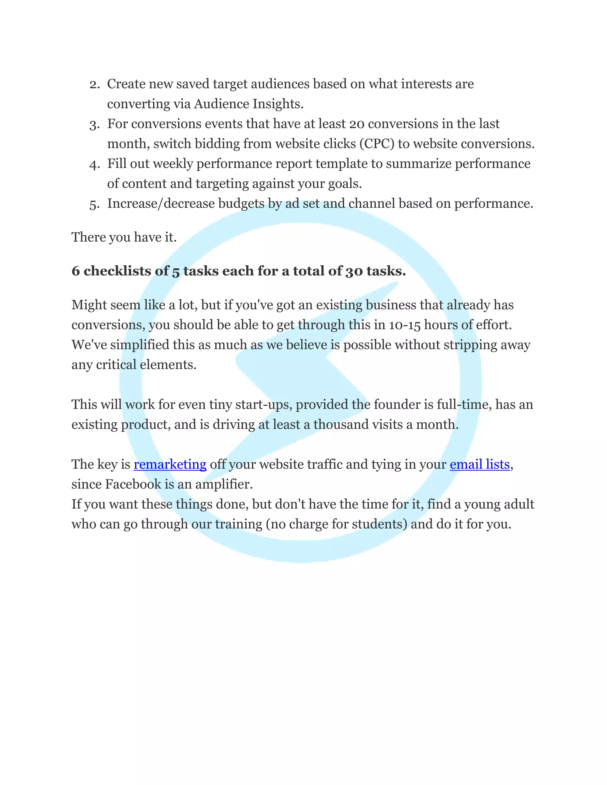 2. Create new saved target audiences based on what interests are
converting via Audience Insights.
3. For conversions events that have at least 20 conversions in the last
month, switch bidding from website clicks (CPC) to website conversions.
4. Fill out weekly performance report template to summarize performance
of content and targeting against your goals.
5. Increase/decrease budgets by ad set and channel based on performance.
There you have it.
6 checklists of 5 tasks each for a total of 30 tasks.
Might seem like a lot, but if you've got an existing business that already has
conversions, you should be able to get through this in 10-15 hours of effort.
We've simplified this as much as we believe is possible without stripping away
any critical elements.
This will work for even tiny start-ups, provided the founder is full-time, has an
existing product, and is driving at least a thousand visits a month.
The key is remarketing off your website traffic and tying in your email lists,
since Facebook is an amplifier.
If you want these things done, but don't have the time for it, find a young adult
who can go through our training (no charge for students) and do it for you.
 