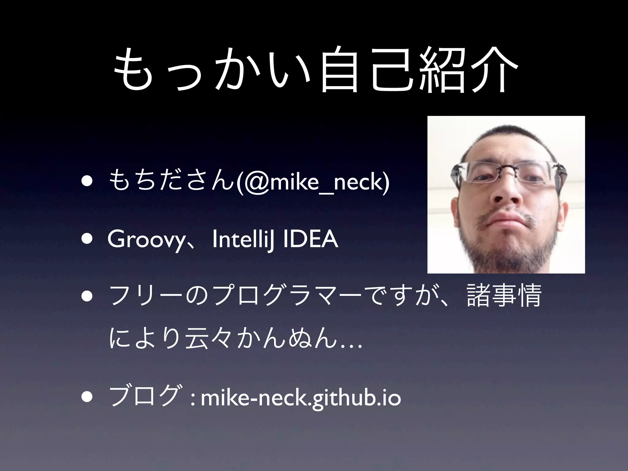 • もちださん(@mike_neck)
• Groovy、IntelliJ IDEA
• フリーのプログラマーですが、諸事情
により云々かんぬん…
• ブログ : mike-neck.github.io
もっかい自己紹介
 