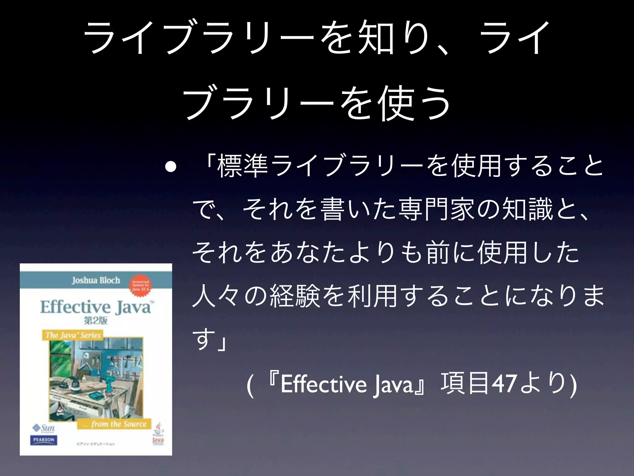 ライブラリーを知り、ライ
ブラリーを使う
• 「標準ライブラリーを使用すること
で、それを書いた専門家の知識と、
それをあなたよりも前に使用した
人々の経験を利用することになりま
す」
 (『Effective Java』項目47より)
 