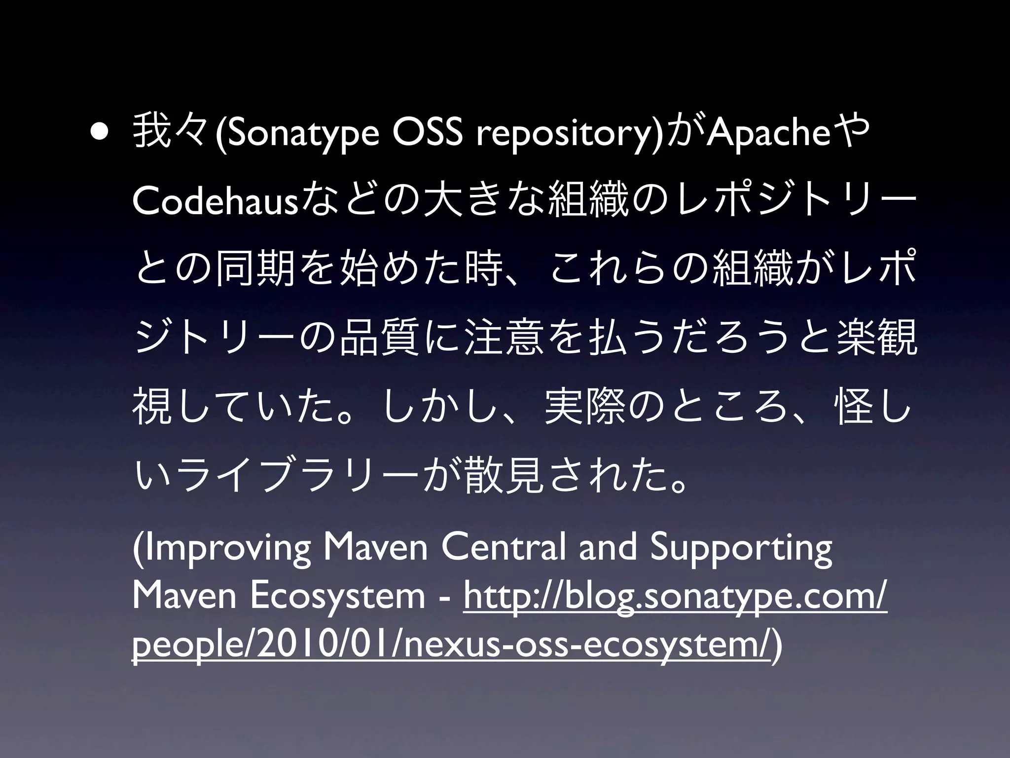 • 我々(Sonatype OSS repository)がApacheや
Codehausなどの大きな組織のレポジトリー
との同期を始めた時、これらの組織がレポ
ジトリーの品質に注意を払うだろうと楽観
視していた。しかし、実際のところ、怪し
いライブラリーが散見された。
(Improving Maven Central and Supporting
Maven Ecosystem - http://blog.sonatype.com/
people/2010/01/nexus-oss-ecosystem/)
 