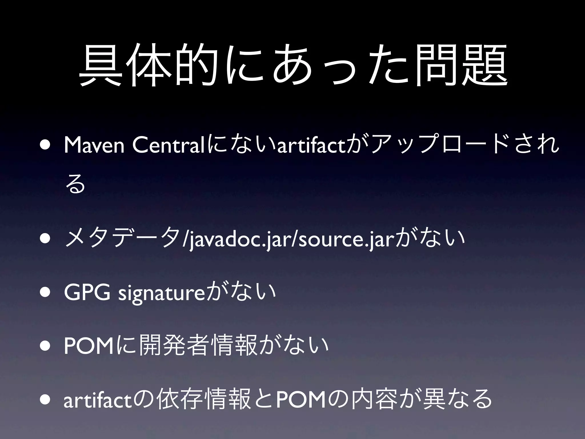 • Maven Centralにないartifactがアップロードされ
る
• メタデータ/javadoc.jar/source.jarがない
• GPG signatureがない
• POMに開発者情報がない
• artifactの依存情報とPOMの内容が異なる
具体的にあった問題
 