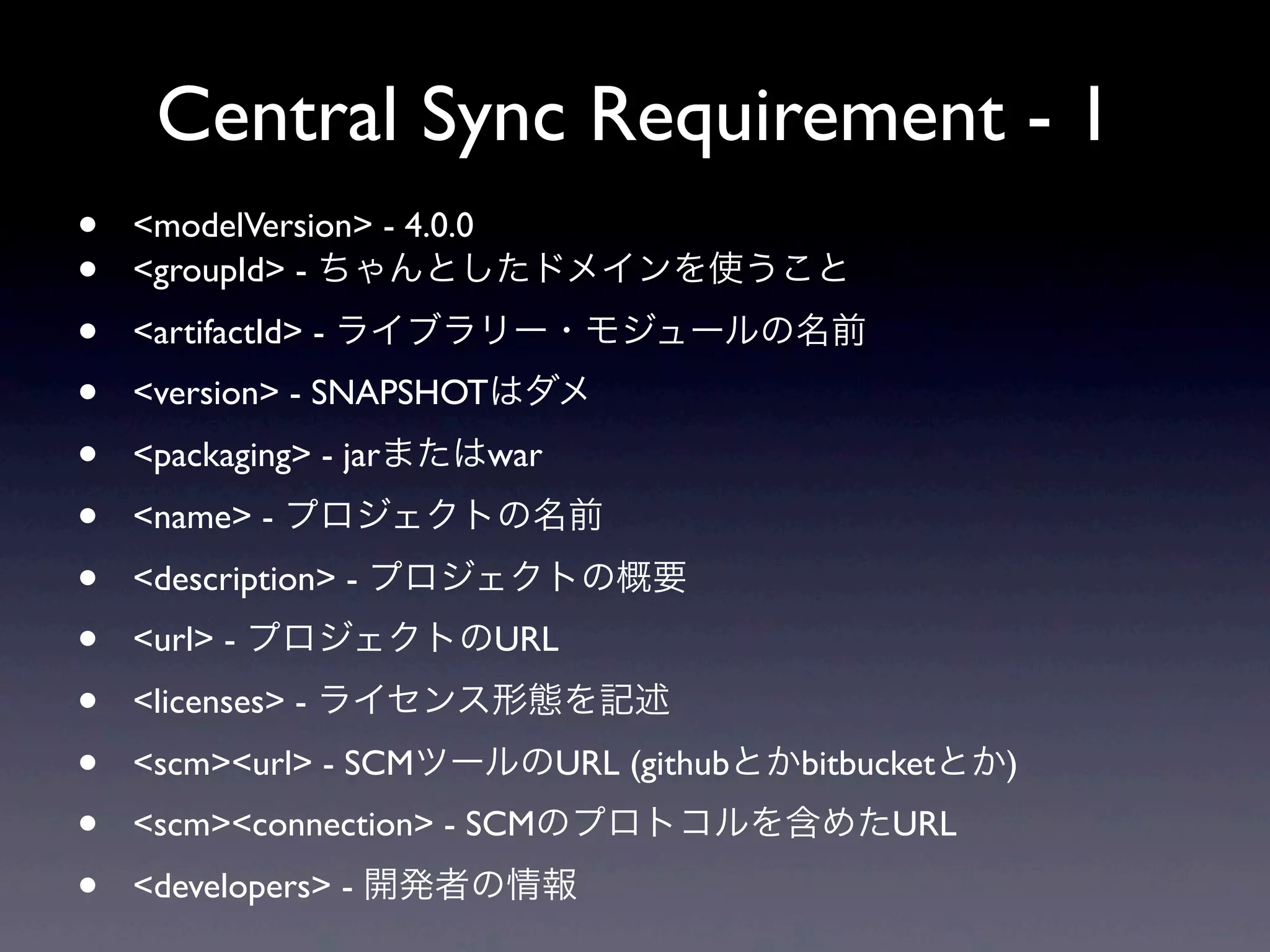 Central Sync Requirement - 1
• <modelVersion> - 4.0.0
• <groupId> - ちゃんとしたドメインを使うこと
• <artifactId> - ライブラリー・モジュールの名前
• <version> - SNAPSHOTはダメ
• <packaging> - jarまたはwar
• <name> - プロジェクトの名前
• <description> - プロジェクトの概要
• <url> - プロジェクトのURL
• <licenses> - ライセンス形態を記述
• <scm><url> - SCMツールのURL (githubとかbitbucketとか)
• <scm><connection> - SCMのプロトコルを含めたURL
• <developers> - 開発者の情報
 