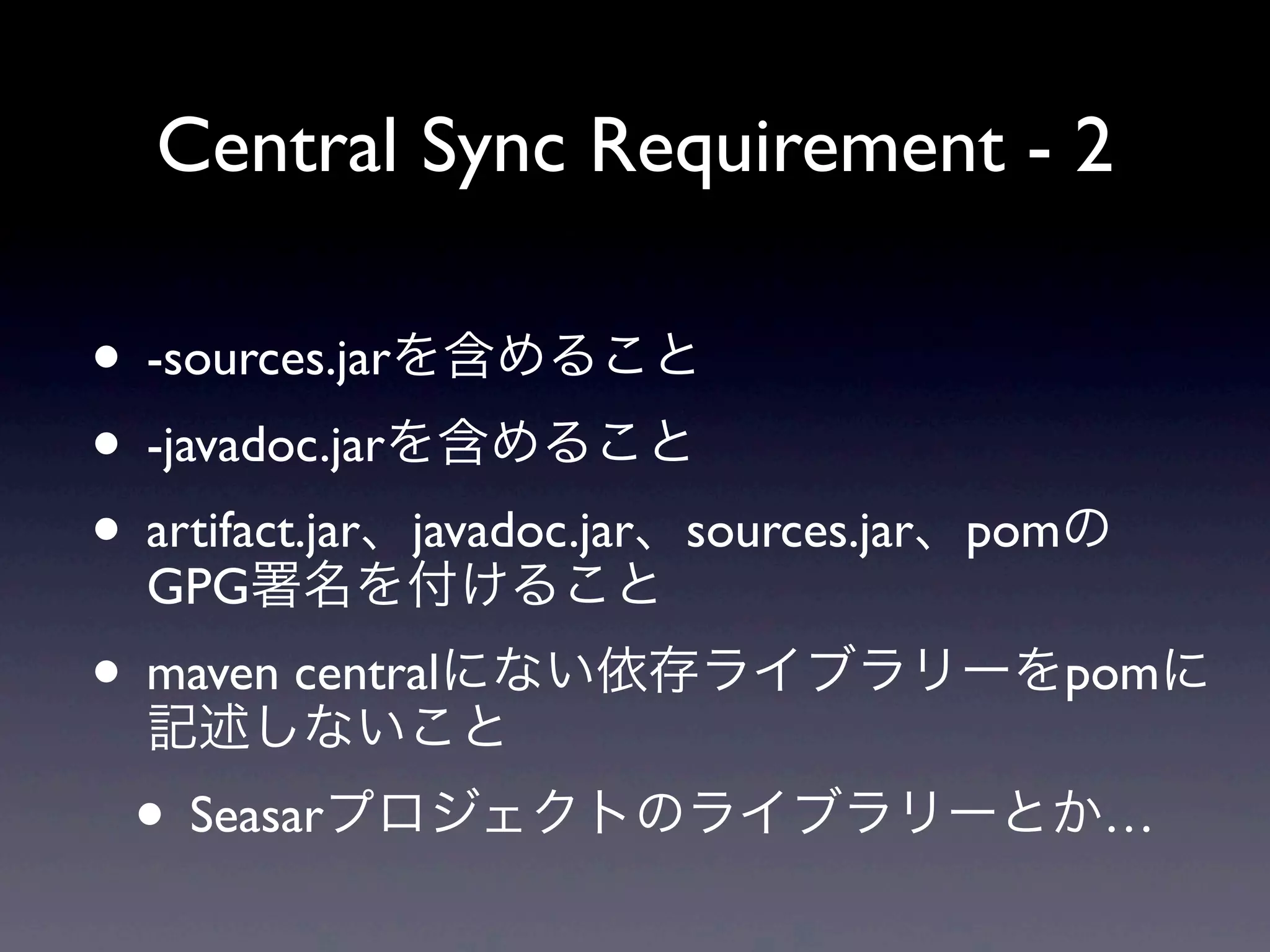 Central Sync Requirement - 2
• -sources.jarを含めること
• -javadoc.jarを含めること
• artifact.jar、javadoc.jar、sources.jar、pomの
GPG署名を付けること
• maven centralにない依存ライブラリーをpomに
記述しないこと
• Seasarプロジェクトのライブラリーとか…
 