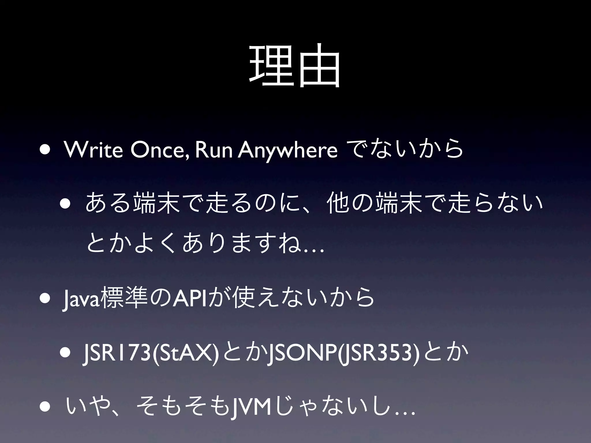 理由
• Write Once, Run Anywhere でないから
• ある端末で走るのに、他の端末で走らない
とかよくありますね…
• Java標準のAPIが使えないから
• JSR173(StAX)とかJSONP(JSR353)とか
• いや、そもそもJVMじゃないし…
 
