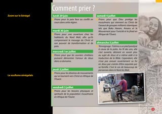 Zoom sur le Sénégal
Avec plus de 90% de musulmans, le
pays est marqué par un fort activisme
religieux. Il ressemble à une mosaïque
de petits royaumes religieux dirigés
par les marabouts, souvent vénérés
comme des dieux. Ceux-ci concentrent
la richesse du pays, au détriment de la
majorité qui travaillent pour eux et qui
vivent en dessous du seuil de pauvreté.
Ce sont eux encore qui dispensent à
grand prix leurs pouvoirs occultes pour
« régler » les problèmes de santé, de
mariage, de travail, etc.
Comme toutes les nations de la terre,
le Sénégal a besoin de redonner à Dieu
la place du Roi ! En résumé, ce pays
a besoin d’un profond changement
spirituel : partage, justice et humilité.
Le soufisme sénégalais
L’islam au Sénégal est divers dans
ses représentations, mais fortement
influencé par les confréries marabou-
tiques soufistes.
Ces confréries organisées recherchent
le surnaturel de Dieu et l’expérience
mystique. Chacune d’elle se réclame
d’un guide spirituel appelé « marabout ».
lundi 29 juin
●● Prions pour la paix face au conflit en
cours dans cette région.
mardi 30 juin
●● Prions pour une ouverture chez les
habitants du Nord Mali, afin qu’ils
comprennent le message du Christ et
son pouvoir de transformation et de
paix.
mercredi 1er juillet
●● Prions pour que les ouvriers chrétiens
puissent démontrer l’amour de Jésus
dans ce domaine.
jeudi 2 juillet
●● Prions pour les dizaines de mouvements
qui se tournent vers Christ en Afrique de
l’Ouest.
vendredi 3 juillet
●● Prions pour les besoins physiques et
spirituels de la population musulmane
en Afrique de l’Ouest.
samedi 4 juillet
●● Prions pour que Dieu protège les
musulmans qui viennent au Christ de
l’assaut de groupes militants islamiques
tels que Boko Haram, Ansaru et le
Mouvement pour l’unicité et le jihad en
Afrique de l’Ouest.
dimanche 5 juillet
●● Témoignage : Fatima a un pied paralysé
à cause de la polio. Au fil des ans, elle
s’est ouverte, désirant en savoir plus
au sujet de Jésus et a même aidé à la
traduction de la Bible. Cependant, elle
n’ose pas avouer ouvertement sa foi
en Jésus par crainte d’être expulsée par
sa famille. C’est le cas de beaucoup de
personnes dans le Nord du Mali.
Comment prier ?
		9
 