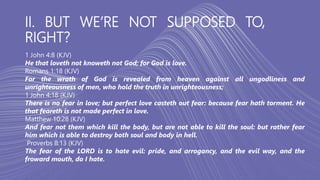 II. BUT WE’RE NOT SUPPOSED TO,
RIGHT?
1 John 4:8 (KJV)
He that loveth not knoweth not God; for God is love.
Romans 1:18 (KJV)
For the wrath of God is revealed from heaven against all ungodliness and
unrighteousness of men, who hold the truth in unrighteousness;
1 John 4:18 (KJV)
There is no fear in love; but perfect love casteth out fear: because fear hath torment. He
that feareth is not made perfect in love.
Matthew 10:28 (KJV)
And fear not them which kill the body, but are not able to kill the soul: but rather fear
him which is able to destroy both soul and body in hell.
Proverbs 8:13 (KJV)
The fear of the LORD is to hate evil: pride, and arrogancy, and the evil way, and the
froward mouth, do I hate.
 
