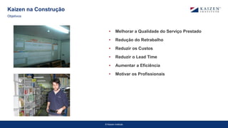 © Kaizen Institute
• Melhorar a Qualidade do Serviço Prestado
• Redução do Retrabalho
• Reduzir os Custos
• Reduzir o Lead Time
• Aumentar a Eficiência
• Motivar os Profissionais
Kaizen na Construção
Objetivos
 