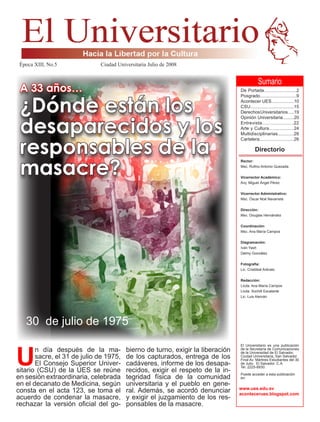 Sumario
De Portada..........................2
Posgrado.............................9
Acontecer UES..................10
CSU..................................15
DerechosUniversitarios.....19
Opinión Universitaria.........20
Entrevista.......................22
Arte y Cultura....................24
Multidisciplinarias............26
Cartelera...........................26
Directorio
Rector:
Msc. Rufino Antonio Quezada
Vicerrector Académico:
Arq. Miguel Ángel Pérez
Vicerrector Administrativo:
Msc. Óscar Noé Navarrete
Dirección:
Msc. Douglas Hernández
Coordinación:
Msc. Ana María Campos
Diagramación:
Iván Yash
Delmy González
Fotografía:
Lic. Cristóbal Arévalo
Redacción:
Licda. Ana María Campos
Licda. Xochilt Escalante
Lic. Luis Alemán
El Universitario es una publicación
de la Secretaría de Comunicaciones
de la Universidad de El Salvador.
Ciudad Universitaria, San Salvador.
Final Av. Mártires Estudiantes del 30
de Julio. El Salvador. C.A.
Tel. 2225-8930.
Puede acceder a esta publicación
en:
A 33 años…
¿Dónde están los
desaparecidos y los
responsables de la
masacre?
Época XIII, No.5 			 Ciudad Universitaria Julio de 2008				
www.ues.edu.sv
acontecerues.blogspot.com
U
n día después de la ma-
sacre, el 31 de julio de 1975,
El Consejo Superior Univer-
sitario (CSU) de la UES se reúne
en sesión extraordinaria, celebrada
en el decanato de Medicina, según
consta en el acta 123, se toma el
acuerdo de condenar la masacre,
rechazar la versión oficial del go-
bierno de turno, exigir la liberación
de los capturados, entrega de los
cadáveres, informe de los desapa-
recidos, exigir el respeto de la in-
tegridad física de la comunidad
universitaria y el pueblo en gene-
ral. Además, se acordó denunciar
y exigir el juzgamiento de los res-
ponsables de la masacre.
30 de julio de 1975
 