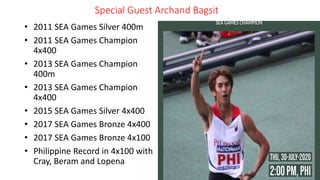Special Guest Archand Bagsit
• 2011 SEA Games Silver 400m
• 2011 SEA Games Champion
4x400
• 2013 SEA Games Champion
400m
• 2013 SEA Games Champion
4x400
• 2015 SEA Games Silver 4x400
• 2017 SEA Games Bronze 4x400
• 2017 SEA Games Bronze 4x100
• Philippine Record in 4x100 with
Cray, Beram and Lopena
 