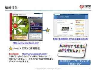 情報提供




                                                   http://beetech-icyk.blogspot.com/
    http://www.bee-tech.com

    メールマガジンで情報配信

 Bee Style: http://www.spicepark.com/
 スパイス・パークのログイン後トップページにて、
 PDFでバックナンバーも含めPDF形式で参照及び
 ダウンロード出来ます。                                                  各種セミナー、ワークショップ
                                                                 ご参加下さい
                       Copyright (C) Bee Technologies Inc. 2011                        11
 