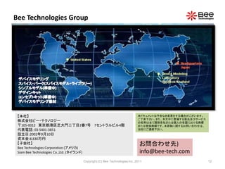 Bee Technologies Group




 【本社】                                                        本ドキュメントは予告なき変更をする場合がございます。
                                                             ご了承下さい。また、本文中に登場する製品及びサービス
 株式会社ビー・テクノロジー                                               の名称は全て関係各社または個人の各国における商標
 〒105-0012 東京都港区芝大門二丁目2番7号 7セントラルビル4階                        または登録商標です。本原稿に関するお問い合わせは、
 代表電話: 03-5401-3851                                          当社にご連絡下さい。
 設立日:2002年9月10日
 資本金:8,830万円
 【子会社】                                                        お問合わせ先)
 Bee Technologies Corporation (アメリカ)
 Siam Bee Technologies Co.,Ltd. (タイランド)                       info@bee-tech.com
                        Copyright (C) Bee Technologies Inc. 2011                          12
 