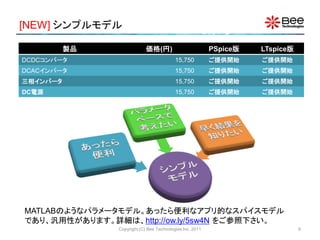 [NEW] シンプルモデル

          製品                価格(円)                         PSpice版   LTspice版
DCDCコンバータ                                 15,750          ご提供開始     ご提供開始
DCACインバータ                                 15,750          ご提供開始     ご提供開始
三相インバータ                                   15,750          ご提供開始     ご提供開始
DC電源                                      15,750          ご提供開始     ご提供開始




MATLABのようなパラメータモデル。あったら便利なアプリ的なスパイスモデル
であり、汎用性があります。詳細は、http://ow.ly/5sw4N をご参照下さい。
               Copyright (C) Bee Technologies Inc. 2011                        6
 