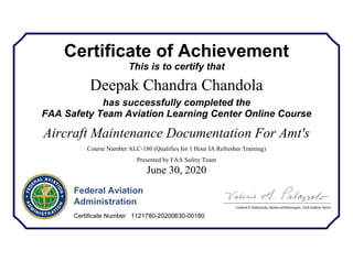 Certificate of Achievement
This is to certify that
Deepak Chandra Chandola
has successfully completed the
FAA Safety Team Aviation Learning Center Online Course
Aircraft Maintenance Documentation For Amt's
Course Number ALC-180 (Qualifies for 1 Hour IA Refresher Training)
Presented by FAA Safety Team
June 30, 2020
Federal Aviation
Administration
Certificate Number 1121780-20200630-00180
 