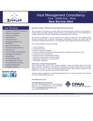 30 June 2014
Intuit Management Consultancy
» India » Middle East » Africa
New Service Alert
Our Services
» Company Formation & Management
» Offshore Incorporations
» Trusts & Foundations
» Estate Planning
» Corporate Finance
» Accounting Services & Tax
Compliance
» Bank Account Services
» Trade and Treasury Services
» Fund Services
» Fund Formation & Administration
» International Tax Planning
» Virtual Offices
» HR Consulting Services
» Yacht Registration Services
» Aircraft Registration Services
» Trademark Registration
» Immigration Services
Connect with us
New Service Alert - Private Client and Family Advisory Services
We are happy to introduce our Private Client and Family Advisory Services. Intuit through its
Private Client and Family Advisory services division was founded based on the simple belief of
providing clients with the type of relationship we would expect for ourselves.
Our process is designed to uncover needs that you might not know you have. Superior client
servicing combined with a sensible management methodology provides our clients with the
comfort and confidence that they are on the right path toward achieving their financial objectives.
Our services portfolio comprises the below;
Trusts & Fiduciary
International Trusts
Private or Family Foundations
Private Investment Companies/ Holding Companies/ Underlying Companies to Trust
Investment Funds/ Family funds
Nominee Services of Shareholder/ Director
Wealth structuring based on kinds of assets
Segregation of business / personal assets
Citizenship / Residence
Intuit Team – Director Announcement
Intuit announces the joining of Mr. Johnson K.Rajan to head the Private Client and Family
Advisory services showing our commitment to build this area of practice within the firm. Johnson
brings with him over 13 years of business development and client advisory experience with
Global firms in trusts, fiduciary and fund administration sector.
Johnson is also a registered Trust & Estate Practitioner and is a full time member of the Society
of Trusts & Estate Practitioners, UK.
Intuit Research Team
Intuit Management Consultancy
India Tel: +91 9840708181 Fax: +91 44 42034149
Dubai Tel: +971 55 5542384 Fax: +971 4 3709307
Email: newsletter@intuitconsultancy.com
www.intuitconsultancy.com
If you wish to unsubscribe please email us
Disclaimer: The content of this news alert should not be constructed as legal opinion. This news alert provides general information at the time of preparation. This is intended as a news update and Intuit
neither assumes nor responsible for any loss. This is not a spam mail. You have received this, because you have either requested for it or may be in our Network Partner group.
 