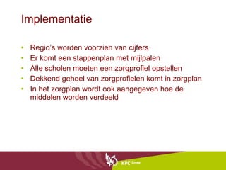 Implementatie Regio’s worden voorzien van cijfers  Er komt een stappenplan met mijlpalen Alle scholen moeten een zorgprofiel opstellen Dekkend geheel van zorgprofielen komt in zorgplan In het zorgplan wordt ook aangegeven hoe de middelen worden verdeeld 