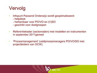Vervolg Infopunt Passend Onderwijs wordt geoptimaliseerd: - helpdesk - herkenbaar voor PO/VO en (V)SO - geschikt voor doelgroepen Referentiekader (sectorraden) met modellen en instrumenten in september 2011gereed ‘ Procesmanagement’ (veldprocesmanagers PO/VO/SO met projectleiders van OCW) 