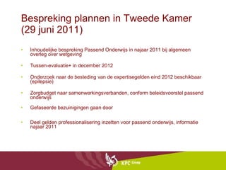 Bespreking plannen in Tweede Kamer (29 juni 2011) Inhoudelijke bespreking Passend Onderwijs in najaar 2011 bij algemeen overleg over wetgeving Tussen-evaluatie+ in december 2012 Onderzoek naar de besteding van de expertisegelden eind 2012 beschikbaar (epilepsie) Zorgbudget naar samenwerkingsverbanden, conform beleidsvoorstel passend onderwijs Gefaseerde bezuinigingen gaan door Deel gelden professionalisering inzetten voor passend onderwijs, informatie najaar 2011 