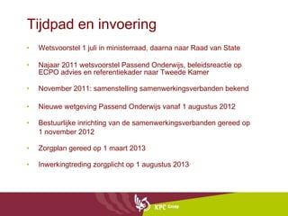 Tijdpad en invoering Wetsvoorstel 1 juli in ministerraad, daarna naar Raad van State Najaar 2011 wetsvoorstel Passend Onderwijs, beleidsreactie op ECPO advies en referentiekader naar Tweede Kamer November 2011: samenstelling samenwerkingsverbanden bekend Nieuwe wetgeving Passend Onderwijs vanaf 1 augustus 2012 Bestuurlijke inrichting van de samenwerkingsverbanden gereed op  1 november 2012 Zorgplan gereed op 1 maart 2013 Inwerkingtreding zorgplicht op 1 augustus 2013 