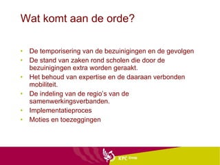 Wat komt aan de orde? De temporisering van de bezuinigingen en de gevolgen De stand van zaken rond scholen die door de bezuinigingen extra worden geraakt. Het behoud van expertise en de daaraan verbonden mobiliteit. De indeling van de regio’s van de samenwerkingsverbanden. Implementatieproces Moties en toezeggingen 